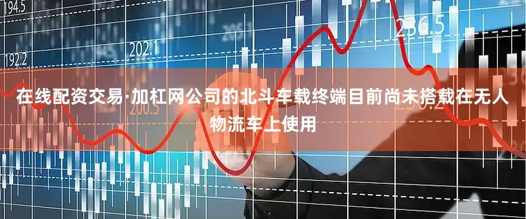 在线配资交易·加杠网公司的北斗车载终端目前尚未搭载在无人物流车上使用