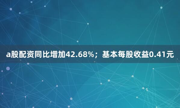 a股配资同比增加42.68%；基本每股收益0.41元