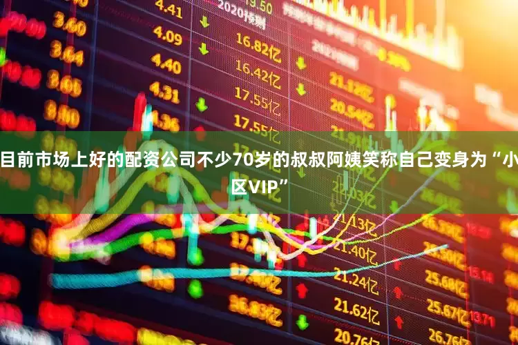 目前市场上好的配资公司不少70岁的叔叔阿姨笑称自己变身为“小区VIP”