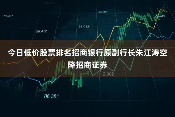 今日低价股票排名招商银行原副行长朱江涛空降招商证券