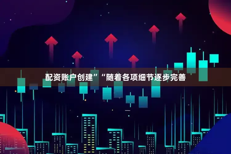 配资账户创建”“随着各项细节逐步完善