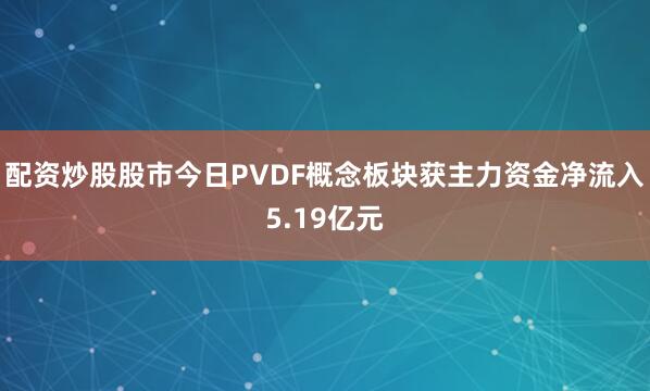 配资炒股股市今日PVDF概念板块获主力资金净流入5.19亿元